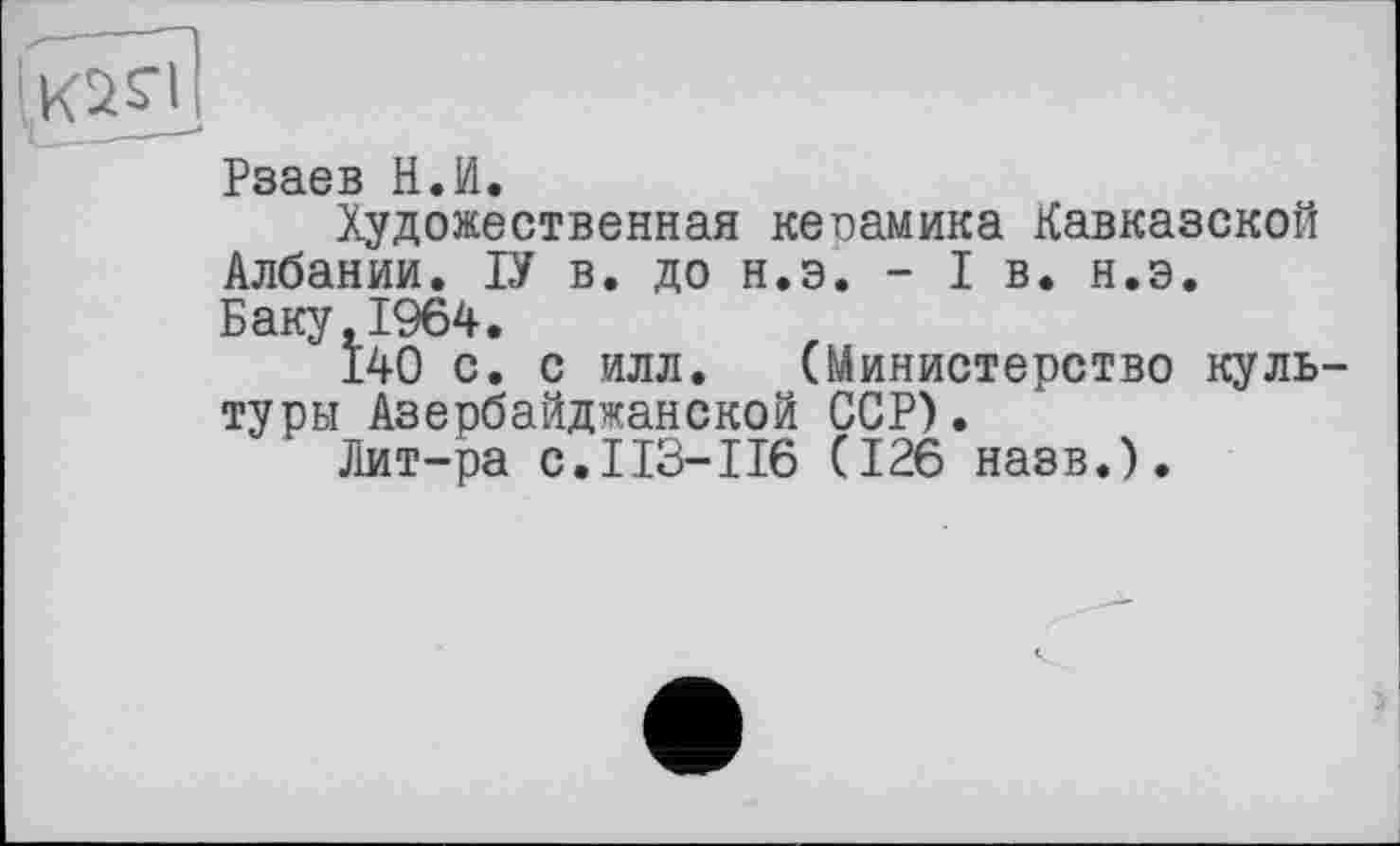 ﻿Рзаев Н.И.
Художественная керамика Кавказской Албании. ІУ в. до н.э. - I в. н.э. Баку,1964.
140 с. с илл. (Министерство куль туры Азербайджанской ССР).
Лит-ра с.113-116 (126 назв.).